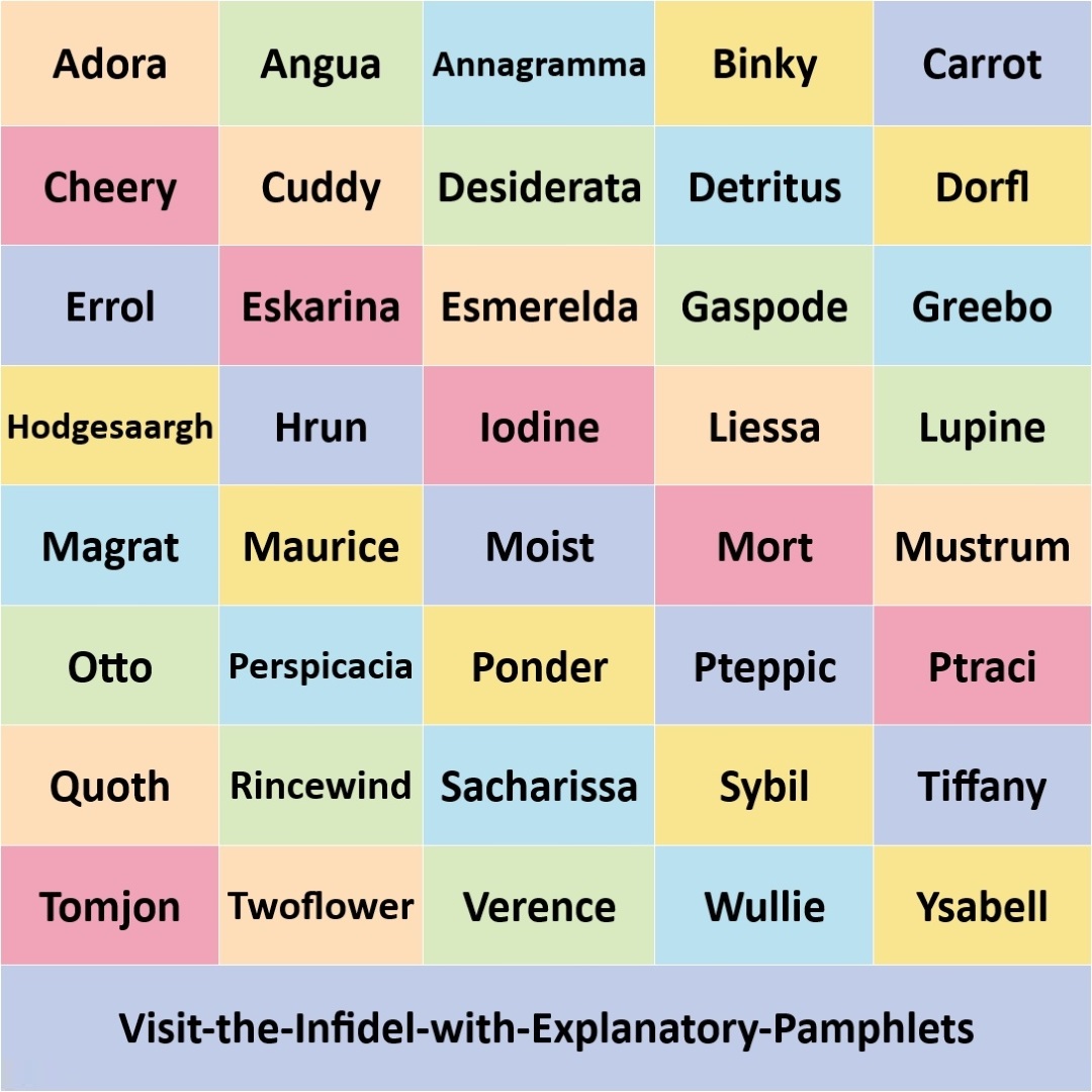 An image showing forty one names from the Discworld book series by Terry Pratchett. Each name is displayed in a bold black font against a pastel coloured background of pink, orange, green, blue, yellow, or purple. The names are: Adora, Angua, Annagramma, Binky, Carrot, Cheery, Cuddy, Desiderata, Detritus, Dorfl, Errol, Eskarina, Esmerelda, Gaspode, Greebo, Hodgesaargh, Hrun, Iodine, Liessa, Lupine, Magrat, Maurice, Moist, Mort, Mustrum, Otto, Perspicacia, Ponder, Pteppic, Ptraci, Quoth, Rincewind, Sacharissa, Sybil, Tiffany, Tomjon, Twoflower, Verence, Wullie, Ysabell, and Visit-the-Infidel-with-Explanatory-Pamphlets.